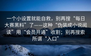 一个小设置就能自救，别再搜“每日大赛黑料”了——这种“伪装成小说阅读”用“会员开通”收割；别再搜索所谓“入口”