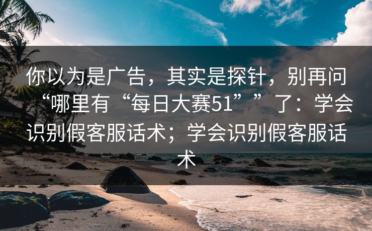 你以为是广告，其实是探针，别再问“哪里有“每日大赛51””了：学会识别假客服话术；学会识别假客服话术