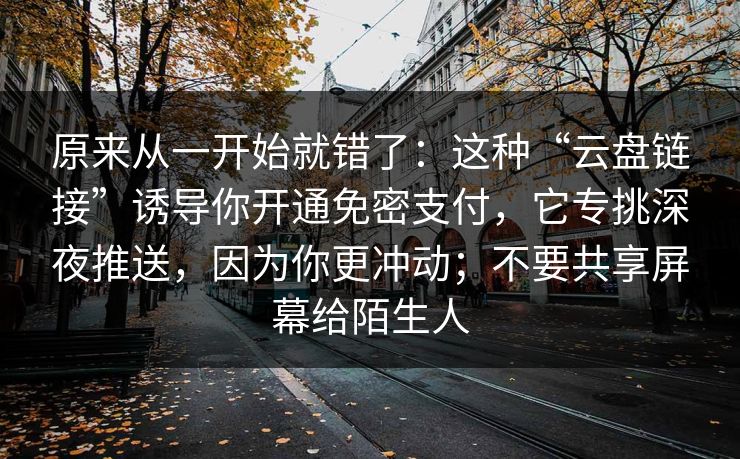 原来从一开始就错了：这种“云盘链接”诱导你开通免密支付，它专挑深夜推送，因为你更冲动；不要共享屏幕给陌生人