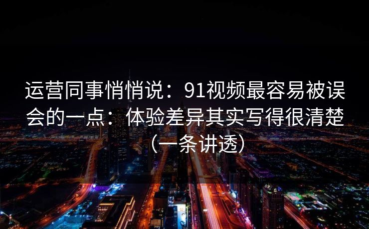 运营同事悄悄说：91视频最容易被误会的一点：体验差异其实写得很清楚（一条讲透）