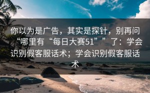 你以为是广告，其实是探针，别再问“哪里有“每日大赛51””了：学会识别假客服话术；学会识别假客服话术