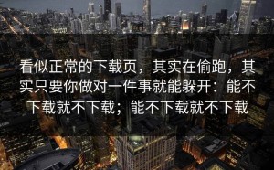 看似正常的下载页，其实在偷跑，其实只要你做对一件事就能躲开：能不下载就不下载；能不下载就不下载