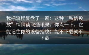 我把流程复盘了一遍：这种“私信投放”悄悄读取通讯录，你点一下，它能记住你的设备指纹；能不下载就不下载