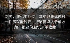 别笑，我也中招过，其实只要你做对一件事就能躲开：把这份避坑清单收藏；把这份避坑清单收藏