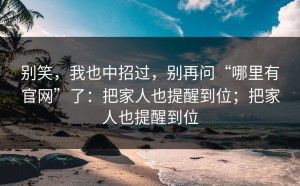 别笑，我也中招过，别再问“哪里有官网”了：把家人也提醒到位；把家人也提醒到位