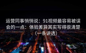 运营同事悄悄说：91视频最容易被误会的一点：体验差异其实写得很清楚（一条讲透）