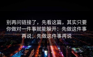 别再问链接了，先看这篇，其实只要你做对一件事就能躲开：先做这件事再说；先做这件事再说