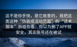 这不是你手快，是它故意的，我把这类这种“伪装成活动页面”的“话术脚本”拆给你看：你以为删了APP就安全，其实账号还在被试