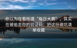你以为在看所谓“每日大赛”，其实在被偷走你的验证码：把这份避坑清单收藏