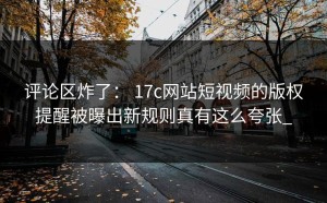 评论区炸了： 17c网站短视频的版权提醒被曝出新规则真有这么夸张_