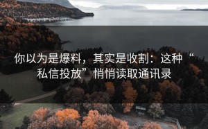 你以为是爆料，其实是收割：这种“私信投放”悄悄读取通讯录