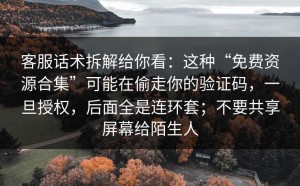 客服话术拆解给你看：这种“免费资源合集”可能在偷走你的验证码，一旦授权，后面全是连环套；不要共享屏幕给陌生人