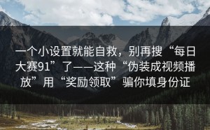 一个小设置就能自救，别再搜“每日大赛91”了——这种“伪装成视频播放”用“奖励领取”骗你填身份证
