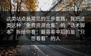 这类站点最常见的三步套路，我把这类这种“免费资源合集”的“话术脚本”拆给你看：最容易中招的是“只想看看”的人
