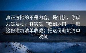 真正危险的不是内容，是链接，你以为是活动，其实是“收割入口”：把这份避坑清单收藏；把这份避坑清单收藏