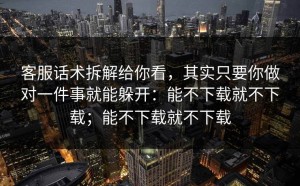 客服话术拆解给你看，其实只要你做对一件事就能躲开：能不下载就不下载；能不下载就不下载