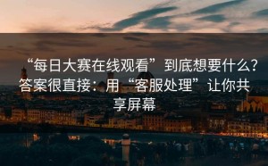“每日大赛在线观看”到底想要什么？答案很直接：用“客服处理”让你共享屏幕