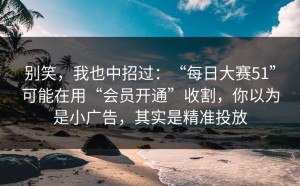别笑，我也中招过：“每日大赛51”可能在用“会员开通”收割，你以为是小广告，其实是精准投放