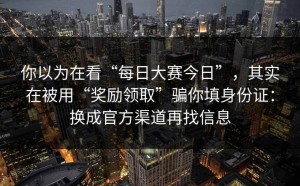 你以为在看“每日大赛今日”，其实在被用“奖励领取”骗你填身份证：换成官方渠道再找信息