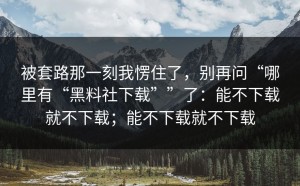 被套路那一刻我愣住了，别再问“哪里有“黑料社下载””了：能不下载就不下载；能不下载就不下载