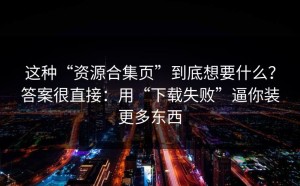 这种“资源合集页”到底想要什么？答案很直接：用“下载失败”逼你装更多东西