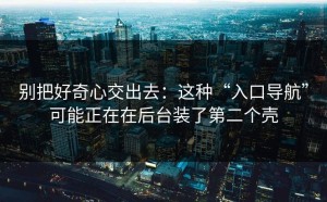 别把好奇心交出去：这种“入口导航”可能正在在后台装了第二个壳
