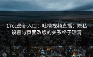 17cc最新入口：吐槽视频直播：隐私设置与页面改版的关系终于理清