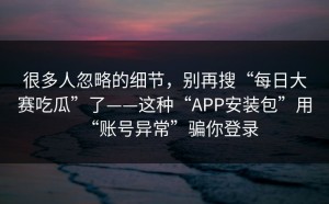 很多人忽略的细节，别再搜“每日大赛吃瓜”了——这种“APP安装包”用“账号异常”骗你登录