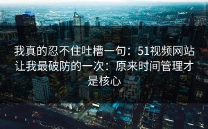 我真的忍不住吐槽一句：51视频网站让我最破防的一次：原来时间管理才是核心