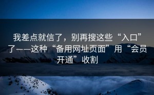 我差点就信了，别再搜这些“入口”了——这种“备用网址页面”用“会员开通”收割
