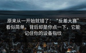 原来从一开始就错了：“反差大赛”看似简单，背后却是你点一下，它能记住你的设备指纹