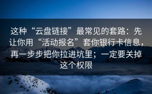 这种“云盘链接”最常见的套路：先让你用“活动报名”套你银行卡信息，再一步步把你拉进坑里；一定要关掉这个权限