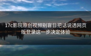 17c影院原创视频别盲目把话说透网页版登录这一步决定体验