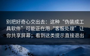 别把好奇心交出去：这种“伪装成工具软件”可能正在用“客服处理”让你共享屏幕；看到这类提示直接退出