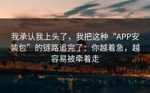 我承认我上头了，我把这种“APP安装包”的链路追完了：你越着急，越容易被牵着走