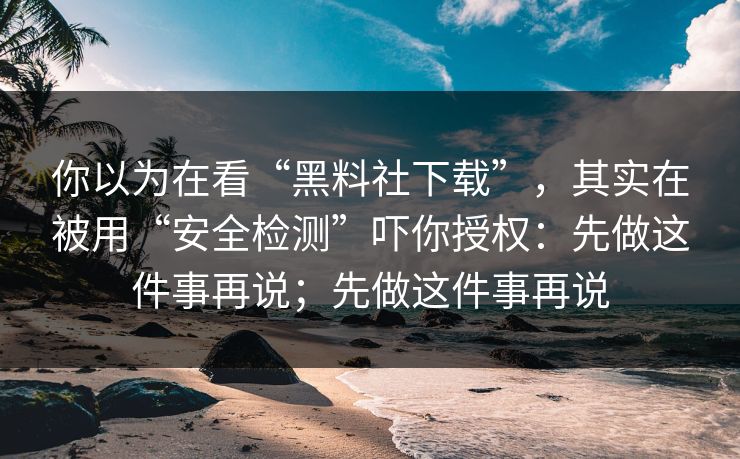 你以为在看“黑料社下载”,其实在被用“安全检测”吓你授权:先做这件事再说;先做这件事再说 你以为在看“黑料社下载”,其实在被用“安全检测”吓你授权:先做这件事再说;先做这件事再说