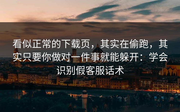 看似正常的下载页，其实在偷跑，其实只要你做对一件事就能躲开：学会识别假客服话术