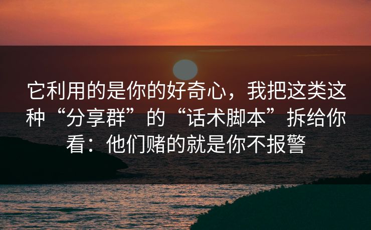 它利用的是你的好奇心,我把这类这种“分享群”的“话术脚本”拆给你看:他们赌的就是你不报警 它利用的是你的好奇心,我把这类这种“分享群”的“话术脚本”拆给你看:他们赌的就是你不报警