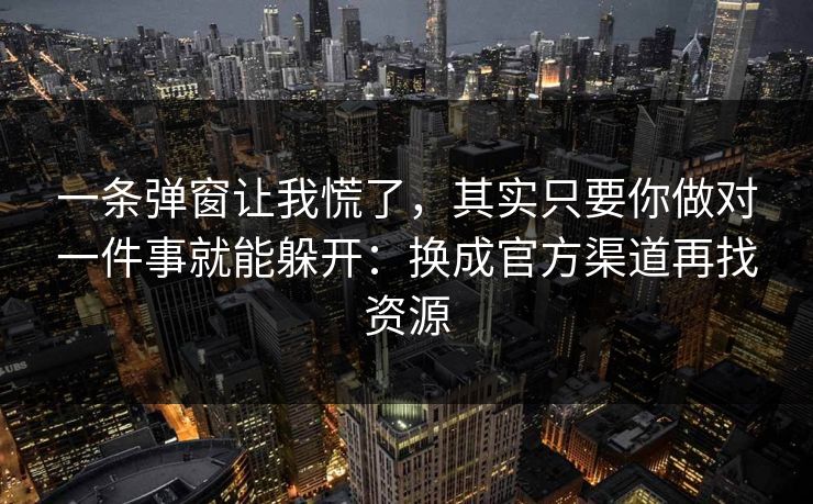 一条弹窗让我慌了，其实只要你做对一件事就能躲开：换成官方渠道再找资源