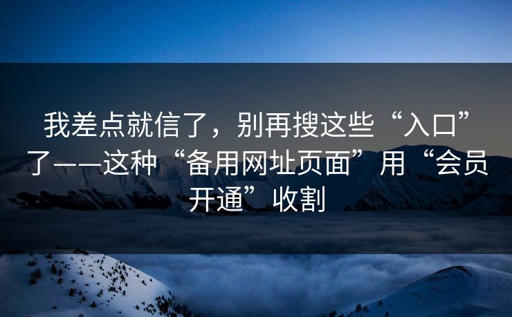 我差点就信了，别再搜这些“入口”了——这种“备用网址页面”用“会员开通”收割