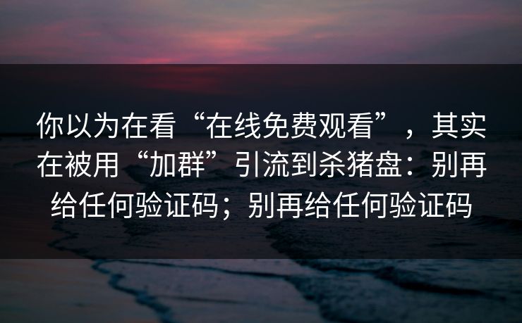 你以为在看“在线免费观看”，其实在被用“加群”引流到杀猪盘：别再给任何验证码；别再给任何验证码