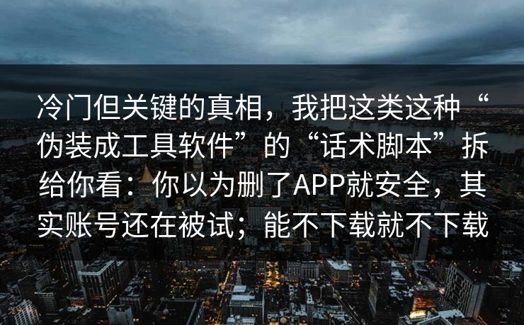 冷门但关键的真相，我把这类这种“伪装成工具软件”的“话术脚本”拆给你看：你以为删了APP就安全，其实账号还在被试；能不下载就不下载