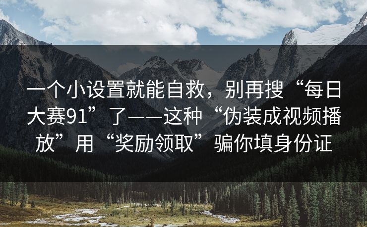 一个小设置就能自救,别再搜“每日大赛91”了——这种“伪装成视频播放”用“奖励领取”骗你填身份证 一个小设置就能自救,别再搜“每日大赛91”了——这种“伪装成视频播放”用“奖励领取”骗你填身份证