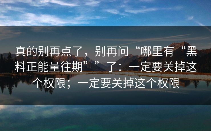 真的别再点了，别再问“哪里有“黑料正能量往期””了：一定要关掉这个权限；一定要关掉这个权限