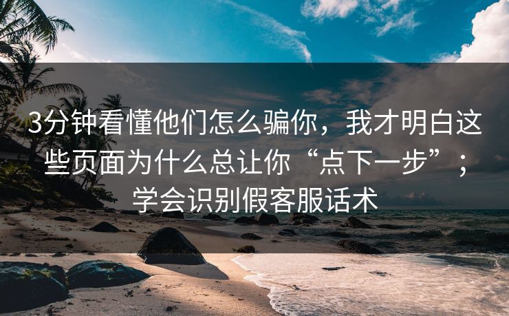 3分钟看懂他们怎么骗你，我才明白这些页面为什么总让你“点下一步”；学会识别假客服话术