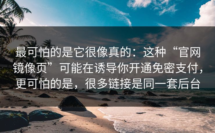 最可怕的是它很像真的：这种“官网镜像页”可能在诱导你开通免密支付，更可怕的是，很多链接是同一套后台