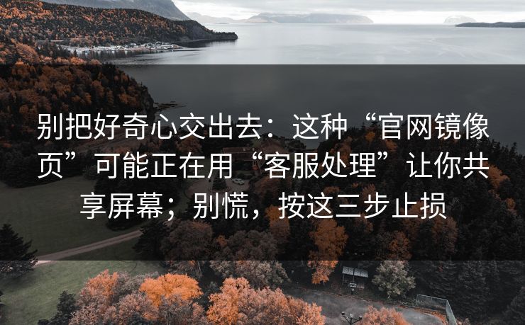 别把好奇心交出去：这种“官网镜像页”可能正在用“客服处理”让你共享屏幕；别慌，按这三步止损