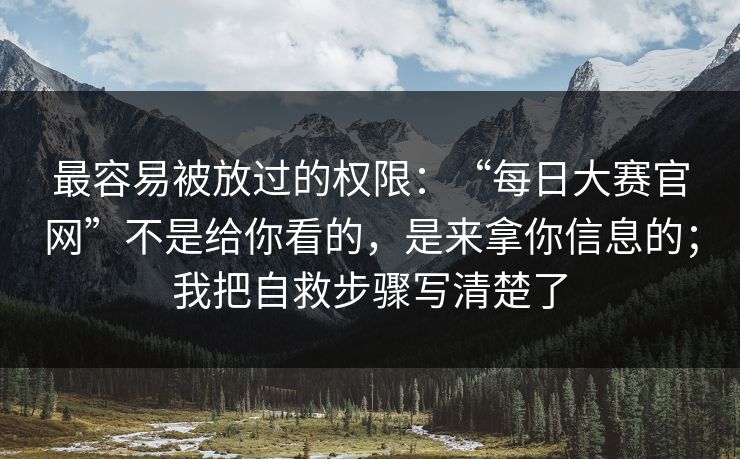 最容易被放过的权限：“每日大赛官网”不是给你看的，是来拿你信息的；我把自救步骤写清楚了