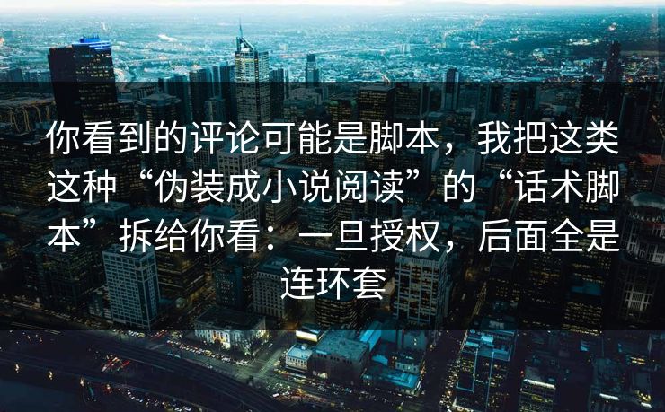 你看到的评论可能是脚本，我把这类这种“伪装成小说阅读”的“话术脚本”拆给你看：一旦授权，后面全是连环套
