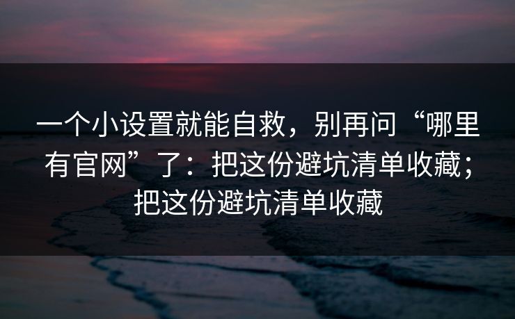 一个小设置就能自救，别再问“哪里有官网”了：把这份避坑清单收藏；把这份避坑清单收藏